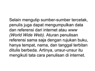 Selain mengutip sumber-sumber tercetak,
penulis juga dapat mengumpulkan data
dan referensi dari internet atau www
(World Wide Web). Aturan penulisan
referensi sama saja dengan rujukan buku,
hanya tempat, nama, dan tanggal terbitan
ditulis berbeda. Artinya, unsur-unsur itu
mengikuti tata cara penulisan di internet.
 