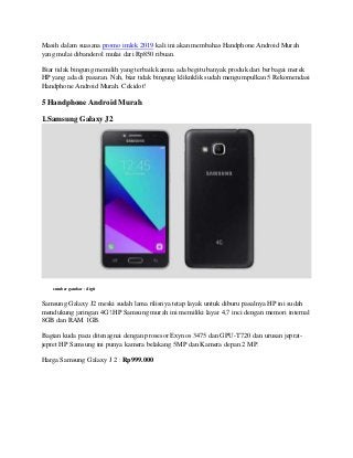Masih dalam suasana promo imlek 2019 kali ini akan membahas Handphone Android Murah
yang mulai dibanderol mulai dari Rp850 ribuan.
Biar tidak bingung memilih yang terbaik karena ada begitu banyak produk dari berbagai merek
HP yang ada di pasaran. Nah, biar tidak bingung kliknklik sudah mengumpulkan 5 Rekomendasi
Handphone Android Murah. Cekidot!
5 Handphone Android Murah
1.Samsung Galaxy J2
sumber gambar : digit
Samsung Galaxy J2 meski sudah lama rilisnya tetap layak untuk diburu pasalnya HP ini sudah
mendukung jaringan 4G!.HP Samsung murah ini memiliki layar 4,7 inci dengan memori internal
8GB dan RAM 1GB.
Bagian kuda pacu ditenagnai dengan prosesor Exynos 3475 dan GPU-T720 dan urusan jeprat-
jepret HP Samsung ini punya kamera belakang 5MP dan Kamera depan 2 MP.
Harga Samsung Galaxy J 2 : Rp999.000
 