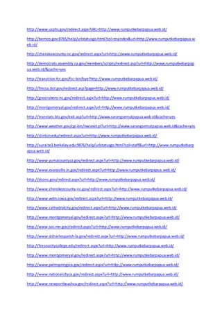 http://www.usphs.gov/redirect.aspx?URL=http://www.rumputkebarpapua.web.id/ 
http://bernco.gov:8765/help/urlstatusgo.html?col=myindex&url=http://www.rumputkebarpapua.w 
eb.id/ 
http://cherokeecounty-nc.gov/redirect.aspx?url=http://www.rumputkebarpapua.web.id/ 
http://democrats.assembly.ca.gov/members/scripts/redirect.asp?url=http://www.rumputkebarpap 
ua.web.id/&cache=yes 
http://transition.fcc.gov/fcc-bin/bye?http://www.rumputkebarpapua.web.id/ 
http://fmcsa.dot.gov/redirect.asp?page=http://www.rumputkebarpapua.web.id/ 
http://greensboro-nc.gov/redirect.aspx?url=http://www.rumputkebarpapua.web.id/ 
http://montgomeryal.gov/redirect.aspx?url=http://www.rumputkebarpapua.web.id/ 
http://transtats.bts.gov/exit.asp?url=http://www.sarangsemutpapua.web.id&cache=yes 
http://www.weather.gov/cgi-bin/nwsexit.pl?url=http://www.sarangsemutpapua.web.id&cache=yes 
http://clinton.edu/redirect.aspx?url=http://www.rumputkebarpapua.web.id/ 
http://sunsite3.berkeley.edu:9876/help/urlstatusgo.html?col=staff&url=http://www.rumputkebarp 
apua.web.id/ 
http://www.yumacountyaz.gov/redirect.aspx?url=http://www.rumputkebarpapua.web.id/ 
http://www.evansville.in.gov/redirect.aspx?url=http://www.rumputkebarpapua.web.id/ 
http://dconc.gov/redirect.aspx?url=http://www.rumputkebarpapua.web.id/ 
http://www.cherokeecounty-nc.gov/redirect.aspx?url=http://www.rumputkebarpapua.web.id/ 
http://www.wdm.iowa.gov/redirect.aspx?url=http://www.rumputkebarpapua.web.id/ 
http://www.cathedralcity.gov/redirect.aspx?url=http://www.rumputkebarpapua.web.id/ 
http://www.montgomeryal.gov/redirect.aspx?url=http://www.rumputkebarpapua.web.id/ 
http://www.sos.mn.gov/redirect.aspx?url=http://www.rumputkebarpapua.web.id/ 
http://www.stcharlesparish-la.gov/redirect.aspx?url=http://www.rumputkebarpapua.web.id/ 
http://fresnocitycollege.edu/redirect.aspx?url=http://www.rumputkebarpapua.web.id/ 
http://www.montgomeryal.gov/redirect.aspx?url=http://www.rumputkebarpapua.web.id/ 
http://www.palmspringsca.gov/redirect.aspx?url=http://www.rumputkebarpapua.web.id/ 
http://www.nationalcityca.gov/redirect.aspx?url=http://www.rumputkebarpapua.web.id/ 
http://www.newportbeachca.gov/redirect.aspx?url=http://www.rumputkebarpapua.web.id/ 
 