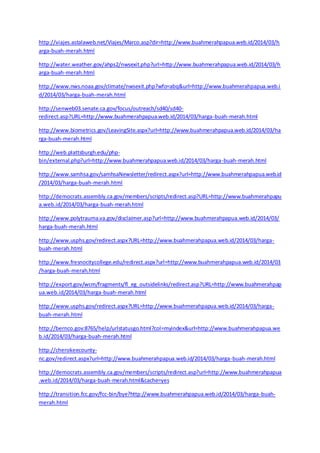 http://viajes.astalaweb.net/Viajes/Marco.asp?dir=http://www.buahmerahpapua.web.id/2014/03/h 
arga-buah-merah.html 
http://water.weather.gov/ahps2/nwsexit.php?url=http://www.buahmerahpapua.web.id/2014/03/h 
arga-buah-merah.html 
http://www.nws.noaa.gov/climate/nwsexit.php?wfo=abq&url=http://www.buahmerahpapua.web.i 
d/2014/03/harga-buah-merah.html 
http://senweb03.senate.ca.gov/focus/outreach/sd40/sd40- 
redirect.asp?URL=http://www.buahmerahpapua.web.id/2014/03/harga-buah-merah.html 
http://www.biometrics.gov/LeavingSite.aspx?url=http://www.buahmerahpapua.web.id/2014/03/ha 
rga-buah-merah.html 
http://web.plattsburgh.edu/php-bin/ 
external.php?url=http://www.buahmerahpapua.web.id/2014/03/harga-buah-merah.html 
http://www.samhsa.gov/samhsaNewsletter/redirect.aspx?url=http://www.buahmerahpapua.web.id 
/2014/03/harga-buah-merah.html 
http://democrats.assembly.ca.gov/members/scripts/redirect.asp?URL=http://www.buahmerahpapu 
a.web.id/2014/03/harga-buah-merah.html 
http://www.polytrauma.va.gov/disclaimer.asp?url=http://www.buahmerahpapua.web.id/2014/03/ 
harga-buah-merah.html 
http://www.usphs.gov/redirect.aspx?URL=http://www.buahmerahpapua.web.id/2014/03/harga-buah- 
merah.html 
http://www.fresnocitycollege.edu/redirect.aspx?url=http://www.buahmerahpapua.web.id/2014/03 
/harga-buah-merah.html 
http://export.gov/wcm/fragments/fl_eg_outsidelinks/redirect.asp?URL=http://www.buahmerahpap 
ua.web.id/2014/03/harga-buah-merah.html 
http://www.usphs.gov/redirect.aspx?URL=http://www.buahmerahpapua.web.id/2014/03/harga-buah- 
merah.html 
http://bernco.gov:8765/help/urlstatusgo.html?col=myindex&url=http://www.buahmerahpapua.we 
b.id/2014/03/harga-buah-merah.html 
http://cherokeecounty-nc. 
gov/redirect.aspx?url=http://www.buahmerahpapua.web.id/2014/03/harga-buah-merah.html 
http://democrats.assembly.ca.gov/members/scripts/redirect.asp?url=http://www.buahmerahpapua 
.web.id/2014/03/harga-buah-merah.html&cache=yes 
http://transition.fcc.gov/fcc-bin/bye?http://www.buahmerahpapua.web.id/2014/03/harga-buah-merah. 
html 
 