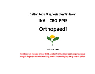 Daftar Kode Diagnosis dan Tindakan
INA - CBG BPJS
Orthopaedi
Januari 2014
Residen wajib mengisi lembar RM 1, Lembar Verifikasi dan laporan operasi sesuai
dengan diagnosis dan tindakan yang tertera secara lengkap, setiap selesai operasi
 