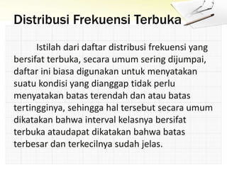 Distribusi Frekuensi Terbuka
Istilah dari daftar distribusi frekuensi yang
bersifat terbuka, secara umum sering dijumpai,
daftar ini biasa digunakan untuk menyatakan
suatu kondisi yang dianggap tidak perlu
menyatakan batas terendah dan atau batas
tertingginya, sehingga hal tersebut secara umum
dikatakan bahwa interval kelasnya bersifat
terbuka ataudapat dikatakan bahwa batas
terbesar dan terkecilnya sudah jelas.
 