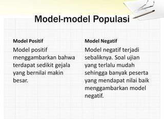Model-model Populasi
Model Positif
Model positif
menggambarkan bahwa
terdapat sedikit gejala
yang bernilai makin
besar.
Model Negatif
Model negatif terjadi
sebaliknya. Soal ujian
yang terlalu mudah
sehingga banyak peserta
yang mendapat nilai baik
menggambarkan model
negatif.
 