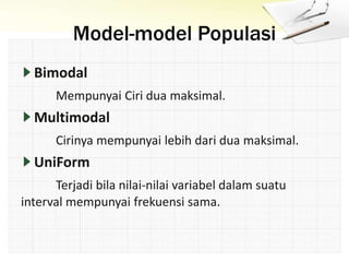 Model-model Populasi
Bimodal
Mempunyai Ciri dua maksimal.
Multimodal
Cirinya mempunyai lebih dari dua maksimal.
UniForm
Terjadi bila nilai-nilai variabel dalam suatu
interval mempunyai frekuensi sama.
 