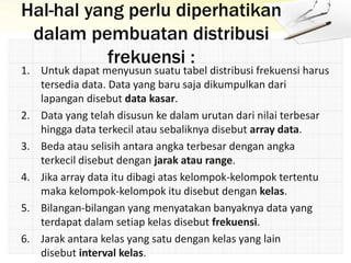 Hal-hal yang perlu diperhatikan
dalam pembuatan distribusi
frekuensi :
1. Untuk dapat menyusun suatu tabel distribusi frekuensi harus
tersedia data. Data yang baru saja dikumpulkan dari
lapangan disebut data kasar.
2. Data yang telah disusun ke dalam urutan dari nilai terbesar
hingga data terkecil atau sebaliknya disebut array data.
3. Beda atau selisih antara angka terbesar dengan angka
terkecil disebut dengan jarak atau range.
4. Jika array data itu dibagi atas kelompok-kelompok tertentu
maka kelompok-kelompok itu disebut dengan kelas.
5. Bilangan-bilangan yang menyatakan banyaknya data yang
terdapat dalam setiap kelas disebut frekuensi.
6. Jarak antara kelas yang satu dengan kelas yang lain
disebut interval kelas.
 