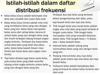 Istilah-istilah dalam daftar
distribusi frekuensi
Kelas-kelas (class) adalah kelompok nilai
data atau variable dari suatu data acak.
Batas kelas (class limits) adalah nilai-nilai
yang membatasi kelas yang satu dengan
kelas yang lain. Batas kelas merupakan
batas semu dari setiap kelas, karena di
antara kelas yang satu dengan kelas yang
lain masih terdapat lubang tempat angka-
angka tertentu. Terdapat dua batas kelas
untuk data-data yang telah diurutkan,
yaitu: batas kelas bawah (lower class
limits) dan batas kelas atas (upper class
limits).
Tepi kelas disebut juga batas nyata kelas,
yaitu batas kelas yang tidak memiliki
lubang untuk angka tertentu antara kelas
yang satu dengan kelas yang lain.
Terdapat dua tepi kelas yang berbeda
dalam pengertiannya dari data, yaitu:
tepi bawah kelas dan tepi atas kelas.
Titik tengah kelas atau tanda kelas adalah
angka atau nilai data yang tepat terletak di
tengah suatu kelas. Titik tengah kelas
merupakan nilai yang mewakili kelasnya
dalam data. Titik tengah kelas = ½ (batas
atas + batas bawah) kelas.
Interval kelas adalah selang yang
memisahkan kelas yang satu dengan kelas
yang lain.
Panjang interval kelas atau luas kelas
adalah jarak antara tepi atas kelas dan tepi
bawah kelas.
Frekuensi kelas adalah banyaknya data
yang termasuk ke dalam kelas tertentu dari
data acak.
 