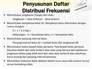 Penyusunan Daftar
Distribusi Frekuensi
Menentukan jangkauan (range) dari data.
Jangkauan = data terbesar – data terkecil.
Menentukan banyaknya kelas (k). Banyaknya kelas ditentukan dengan
rumus sturgess
K = 1 + 3.3 log n
Keterangan : k = banyaknya kelas, n = banyaknya data
Menentukan panjang interval kelas.
Panjang interval kelas (i) = Jumlah Kelas (k)/ Jangkauan (R)
Menentukan batas bawah kelas pertama. Tepi bawah kelas pertama
biasanya dipilih dari data terkecil atau data yang berasal dari pelebaran
jangkauan (data yang lebih kecil dari data data terkecil) dan selisihnya
harus kurang dari panjang interval kelasnya.
Menuliskan frekuensi kelas didalam kolom turus atau tally (sistem turus)
sesuai banyaknya data.
 