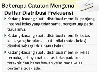Beberapa Catatan Mengenai
Daftar Distribusi Frekuensi
Kadang-kadang suatu distribusi memiliki panjang
interval kelas yang tidak sama, bergantung pada
tujuannya.
Kadang-kadang suatu distribusi memiliki batas
kelas yang berulang, suatu nilai (batas kelas)
dipakai sebagai dua batas kelas.
Kadang-kadang suatu distribusi memiliki kelas
terbuka, artinya batas atas kelas pada kelas
terakhir dan batas bawah kelas pada kelas
pertama tidak ada.
 