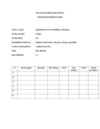 DAFTAR HADIR MAHASISWA
PRAKTEIK PROFESI NERS
MATA AJAR : KEPERAWATAN MEDIKAL BEDAH
JUMLAH SKS : 6 SKS
SEMESTER : IX
KOORDINATOR MA : IQBAL D HUSAIN, S.Kep,Ns, M.Kep, Sp.KMB
NAMA MAHASISWA : ASRIANTI UWE
NIM : 841 409 018
KELOMPOK : X
No Hari/tanggal Ruangan Jam datang Paraf Jam
pulang
Paraf Paraf
perseptor
1.
2.
3.
4.
5.
6
 