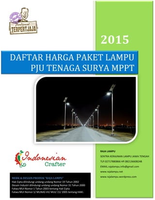 2015
RAJA LAMPU
SENTRA KERAJINAN LAMPU JAWA TENGAH
TLP.02717880866 HP.082136608248
EMAIL.rajalampu.info@gmail.com
www.rajalampu.net
www.rajalampu.wordpress.com
DAFTAR HARGA PAKET LAMPU
PJU TENAGA SURYA MPPT
MERK & DESAIN PRODUK “RAJA LAMPU”
Hak Cipta dilindungi undang-undang Nomor 19 Tahun 2002
Desain Industri dilindungi undang-undang Nomor 31 Tahun 2000
Fatwa MUI Nomor 1 Tahun 2003 tentang Hak Cipta
Fatwa MUI Nomor 1/ MUNAS VII/ MUI/ 15/ 2005 tentang HAKI.
 