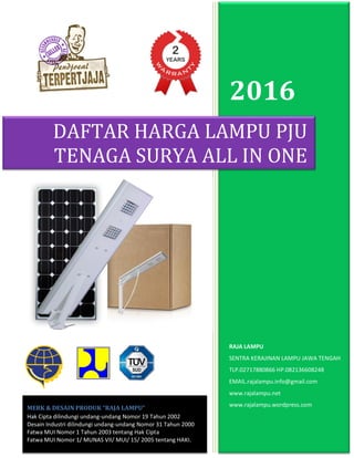 2016
RAJA LAMPU
SENTRA KERAJINAN LAMPU JAWA TENGAH
TLP.02717880866 HP.082136608248
EMAIL.rajalampu.info@gmail.com
www.rajalampu.net
www.rajalampu.wordpress.com
DAFTAR HARGA LAMPU PJU
TENAGA SURYA ALL IN ONE
MERK & DESAIN PRODUK “RAJA LAMPU”
Hak Cipta dilindungi undang-undang Nomor 19 Tahun 2002
Desain Industri dilindungi undang-undang Nomor 31 Tahun 2000
Fatwa MUI Nomor 1 Tahun 2003 tentang Hak Cipta
Fatwa MUI Nomor 1/ MUNAS VII/ MUI/ 15/ 2005 tentang HAKI.
 