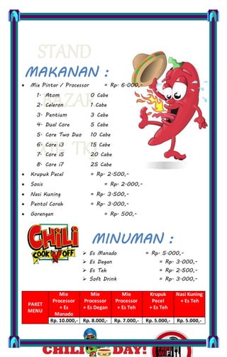 STAND
BAZAR
XII- TKJ
MAKANAN :
MINUMAN :
Mie Pintar / Processor = Rp. 6.000,-
1. Atom 0 Cabe
2. Celeron 1 Cabe
3. Pentium 3 Cabe
4. Dual Core 5 Cabe
5. Core Two Duo 10 Cabe
6. Core i3 15 Cabe
7. Core i5 20 Cabe
8. Core i7 25 Cabe
Krupuk Pecel = Rp. 2.500,-
Sosis = Rp. 2.000,-
Nasi Kuning = Rp. 3.500,-
Pentol Corah = Rp. 3.000,-
Gorengan = Rp. 500,-
Es Manado = Rp. 5.000,-
Es Degan = Rp. 3.000,-
Es Teh = Rp. 2.500,-
Soft Drink = Rp. 3.000,-
PAKET
MENU
Mie
Processor
+ Es
Manado
Mie
Processor
+ Es Degan
Mie
Processor
+ Es Teh
Krupuk
Pecel
+ Es Teh
Nasi Kuning
+ Es Teh
Rp. 10.000,- Rp. 8.000,- Rp. 7.000,- Rp. 5.000,- Rp. 5.000,-
