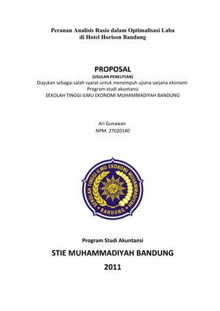 Peranan Analisis Rasio dalam Optimalisasi Laba
               di Hotel Horison Bandung




                         PROPOSAL
                        (USULAN PENELITIAN)
Diajukan sebagai salah syarat untuk menempuh ujiana sarjana ekonomi
                        Program studi akuntansi
    SEKOLAH TINGGI ILMU EKONOMI MUHAMMADIYAH BANDUNG




                           Ari Gunawan
                          NPM: 27020140




                    Program Studi Akuntansi

      STIE MUHAMMADIYAH BANDUNG
                             2011
 
