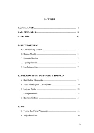 DAFTAR ISI



HALAMAN JUDUL ......................................................................................           i

KATA PENGANTAR ................................................................................... ii

DAFTAR ISI .................................................................................................. iv



BAB I PENDAHULUAN

     A. Latar Belakang Masalah ...................................................................... 1

     B. Batasan Masalah .................................................................................. 6

     C. Rumusan Masalah ................................................................................ 7

     D. Tujuan penelitian ................................................................................. 7

     E. Manfaat penelitian ............................................................................... 7



BAB II KAJIAN TEORI DAN HIPOTESIS TINDAKAN

     A. Hasil Belajar Matematika .................................................................... 9

     B. Media Pembelajaran LCD Proyektor ................................................... 19

     C. Motivasi Belajar ................................................................................... 28

     D. Kerangka Berfikir ................................................................................ 33

     E. Hipotesis Tindakan .............................................................................. 35



BAB III

     A. Tempat dan Waktu Pelaksanaan .......................................................... 36

     B. Subjek Penelitian ................................................................................. 36



                                                                                                                   iv
 