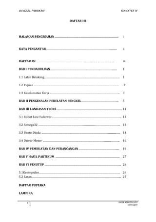 BENGKEL PABRIKASI SEMESTER IV 
1 LUGIK KRISTIYANTO 
1201043001 
DAFTAR ISI 
HALAMAN PENGESAHAN……………………………………………………………………… i 
KATA PENGANTAR………………………………………………………………………............ ii 
DAFTAR ISI.……………………………………………………................................................. iii 
BAB I PENDAHULUAN….……………………………………..……………..……………........ 1 
1.1 Latar Belakang…………………………………………………………………………………… 1 
1.2 Tujuan ……………………………………………………………………………………………… 2 
1.3 Keselamatan Kerja …………………………………………………………………………….. 3 
BAB II PENGENALAN PERELATAN BENGKEL………………………………………... 5 
BAB III LANDASAN TEORI…...…….......................................................................................... 11 
3.1 Robot Line Follower…………………………………………………………………………….. 12 
3.2 Atmega32 …………………………………………………....................………………………….. 13 
3.3 Photo Dioda …………………………………………………………………………...............….. 14 
3.4 Driver Motor ……………………………………………………………………............……….. 16 
BAB IV PEMBUATAN DAN PERANCANGAN…………………………………………..... 19 
BAB V HASIL PAKTIKUM ………………………………………………………………………. 27 
BAB VI PENUTUP ……………………………………………………………………………………. 26 
5.1Kesimpulan…………………………………………………………………………………………. 26 
5.2 Saran…………………………………………………………………………………………………... 27 
DAFTAR PUSTAKA 
LAMPIRA 
