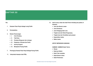 DAFTAR ISI
HaL
1. Kawasan Pasar Royal sebagai ruang Publik
2. Permasalahan.
3. Elemen Perancangan
• I. Cara Pandang.
• II. Tata Ruas.
• III. Penataan Bangunan dan Jaringan.
• IV. Pedestrian, Sirkulasi dan Parkir.
• V. Activity Support.
• VI. Manajemen Ruang Publik.
7. Pentingnya Kawasa Pasar Royal Sebagai Ruang Publik.
11. Interpretasi kawasan atas RTBL.
12. Hasil survey Lokasi dan data Primer terhadap para pelaku di
Kawasan.
• Jenis dan Bentuk Jualan
• Jenis Pertokoan.
• Jenis Pedagang Kaki Lima
• Tingkat usia dan Strata Pengunjung
• Tingkat Usia dan Pendidikan para penjual.
• Kepemilikan Usaha.
• Waktu Usaha.
ARTIST IMPRESSION KAWASAN
GAMBAR- GAMBAR Detail Teknis
• Situasi
• Detail per Sektor
• Detail Tata Lansekap.
• Detail Elemen Urban.
• Detail Perkerasan.
Menjadikan Kawasan Pasar Royal Sebagai Ruang Publik