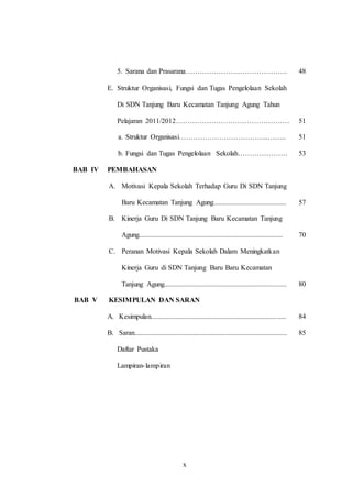 5. Sarana dan Prasarana……………………………………. 48 
E. Struktur Organisasi, Fungsi dan Tugas Pengelolaan Sekolah 
Di SDN Tanjung Baru Kecamatan Tanjung Agung Tahun 
Pelajaran 2011/2012………………………………………… 
51 
a. Struktur Organisasi………………………………..…….. 51 
b. Fungsi dan Tugas Pengelolaan Sekolah………………… 53 
x 
BAB IV PEMBAHASAN 
A. Motivasi Kepala Sekolah Terhadap Guru Di SDN Tanjung 
Baru Kecamatan Tanjung Agung......................................... 
57 
B. Kinerja Guru Di SDN Tanjung Baru Kecamatan Tanjung 
Agung................................................................................. 
70 
C. Peranan Motivasi Kepala Sekolah Dalam Meningkatkan 
Kinerja Guru di SDN Tanjung Baru Baru Kecamatan 
Tanjung Agung..................................................................... 
80 
BAB V KESIMPULAN DAN SARAN 
A. Kesimpulan............................................................................ 84 
B. Saran...................................................................................... 85 
Daftar Pustaka 
Lampiran- lampiran 
 