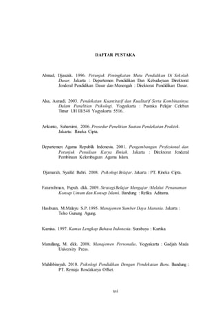 DAFTAR PUSTAKA 
Ahmad, Djauzak. 1996. Petunjuk Peningkatan Mutu Pendidikan Di Sekolah 
Dasar. Jakarta : Departemen Pendidikan Dan Kebudayaan Direktorat 
Jenderal Pendidikan Dasar dan Menengah : Direktorat Pendidikan Dasar. 
Alsa, Asmadi. 2003. Pendekatan Kuantitatif dan Kualitatif Serta Kombinasinya 
Dalam Penelitian Psikologi. Yogyakarta : Pustaka Pelajar Celeban 
Timur UH III/548 Yogyakarta 5516. 
Arikunto, Suharsimi. 2006. Prosedur Penelitian Suatau Pendekatan Praktek. 
xvi 
Jakarta: Rineka Cipta. 
Departemen Agama Republik Indonesia. 2001. Pengembangan Profesional dan 
Petunjuk Penulisan Karya Ilmiah. Jakarta : Direktorat Jenderal 
Pembinaan Kelembagaan Agama Islam. 
Djamarah, Syaiful Bahri. 2008. Psikologi Belajar. Jakarta : PT. Rineka Cipta. 
Faturrohman, Pupuh. dkk. 2009. Strategi Belajar Mengajar :Melalui Penanaman 
Konsep Umum dan Konsep Islami. Bandung : Refika Aditama. 
Hasibuan, M.Malayu S.P. 1995. Manajemen Sumber Daya Manusia. Jakarta : 
Toko Gunung Agung. 
Kamisa. 1997. Kamus Lengkap Bahasa Indonesia. Surabaya : Kartika 
Manullang, M. dkk. 2008. Manajemen Personalia. Yogyakarta : Gadjah Mada 
University Press. 
Muhibbinsyah. 2010. Psikologi Pendidikan Dengan Pendekatan Baru. Bandung : 
PT. Remaja Rosdakarya Offset. 
 