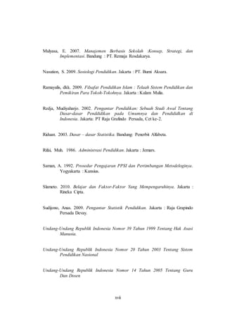 Mulyasa, E. 2007. Manajemen Berbasis Sekolah :Konsep, Strategi, dan 
Implementasi. Bandung : PT. Remaja Rosdakarya. 
Nasution, S. 2009. Sosiologi Pendidikan. Jakarta : PT. Bumi Aksara. 
Ramayulis, dkk. 2009. Filsafat Pendidikan Islam : Telaah Sistem Pendidikan dan 
Pemikiran Para Tokoh-Tokohnya. Jakarta : Kalam Mulia. 
Redja, Mudiyaharjo. 2002. Pengantar Pendidikan: Sebuah Studi Awal Tentang 
Dasar-dasar Penddidikan pada Umumnya dan Pendididkan di 
Indonesia. Jakarta: PT Raja Grafindo Persada, Cet ke-2. 
Riduan. 2003. Dasar – dasar Statistika. Bandung: Penerbit Alfabeta. 
Rifai, Muh. 1986. Administrasi Pendidikan. Jakarta : Jemars. 
Saman, A. 1992. Prosedur Pengajaran PPSI dan Pertimbangan Metodeloginya. 
xvii 
Yogyakarta : Kansius. 
Slameto. 2010. Belajar dan Faktor-Faktor Yang Mempengaruhinya. Jakarta : 
Rineka Cipta. 
Sudijono, Anas. 2009. Pengantar Statistik Pendidikan. Jakarta : Raja Grapindo 
Persada Devay. 
Undang-Undang Republik Indonesia Nomor 39 Tahun 1999 Tentang Hak Asasi 
Manusia. 
Undang-Undang Republik Indonesia Nomor 20 Tahun 2003 Tentang Sistem 
Pendidikan Nasional 
Undang-Undang Republik Indonesia Nomor 14 Tahun 2005 Tentang Guru 
Dan Dosen 
 