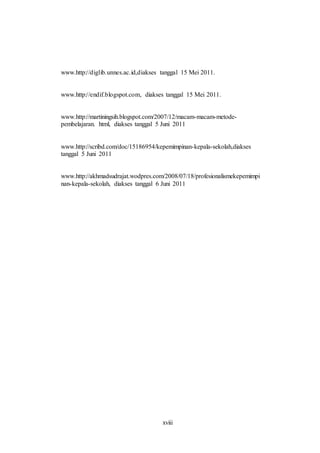 www.http://diglib.unnes.ac.id,diakses tanggal 15 Mei 2011. 
www.http://endif.blogspot.com, diakses tanggal 15 Mei 2011. 
www.http://martiningsih.blogspot.com/2007/12/macam-macam-metode-pembelajaran. 
html, diakses tanggal 5 Juni 2011 
www.http://scribd.com/doc/15186954/kepemimpinan-kepala-sekolah,diakses 
tanggal 5 Juni 2011 
www.http://akhmadsudrajat.wodpres.com/2008/07/18/profesionalismekepemimpi 
nan-kepala-sekolah, diakses tanggal 6 Juni 2011 
xviii 
 