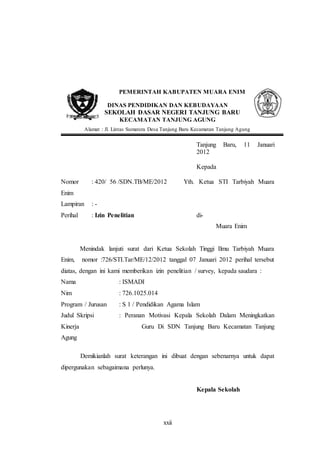 PEMERINTAH KABUPATEN MUARA ENIM 
DINAS PENDIDIKAN DAN KEBUDAYAAN 
SEKOLAH DASAR NEGERI TANJUNG BARU 
KECAMATAN TANJUNG AGUNG 
Alamat : Jl. Lintas Sumatera Desa Tanjung Baru Kecamatan Tanjung Agung 
xxii 
Tanjung Baru, 11 Januari 
2012 
Kepada 
Nomor : 420/ 56 /SDN.TB/ME/2012 Yth. Ketua STI Tarbiyah Muara 
Enim 
Lampiran : - 
Perihal : Izin Penelitian di- 
Muara Enim 
Menindak lanjuti surat dari Ketua Sekolah Tinggi Ilmu Tarbiyah Muara 
Enim, nomor :726/STI.Tar/ME/12/2012 tanggal 07 Januari 2012 perihal tersebut 
diatas, dengan ini kami memberikan izin penelitian / survey, kepada saudara : 
Nama : ISMADI 
Nim : 726.1025.014 
Program / Jurusan : S 1 / Pendidikan Agama Islam 
Judul Skripsi : Peranan Motivasi Kepala Sekolah Dalam Meningkatkan 
Kinerja Guru Di SDN Tanjung Baru Kecamatan Tanjung 
Agung 
Demikianlah surat keterangan ini dibuat dengan sebenarnya untuk dapat 
dipergunakan sebagaimana perlunya. 
Kepala Sekolah 
 