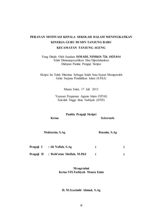 PERANAN MOTIVASI KEPALA SEKOLAH DALAM MENINGKATKAN 
KINERJA GURU DI SDN TANJUNG BARU 
KECAMATAN TANJUNG AGUNG 
Yang Ditulis Oleh Saudara ISMADI, NIMKO: 726. 1025.014 
Telah Dimunaqosyahkan Dan Dipertahankan 
Didepan Panitia Penguji Skripsi 
Skripsi Ini Telah Diterima Sebagai Salah Satu Syarat Memperoleh 
Gelar Sarjana Pendidikan Islam (S.Pd.I) 
Muara Enim, 17 Juli 2012 
Yayasan Perguruan Agama Islam (YPAI) 
Sekolah Tinggi Ilmu Tarbiyah (STIT) 
Panitia Penguji Skripsi 
iii 
Ketua 
Muktasim, S.Ag 
Sekretaris 
Rusmin, S.Ag 
Penguji I : Ali Nafiah, S.Ag ( ) 
Penguji II : Robi’atun Shofiah, M.Pd.I ( ) 
Mengetahui 
Ketua STI.Tarbiyah Muara Enim 
H. M.Syarnubi Ahmad, S.Ag 
 