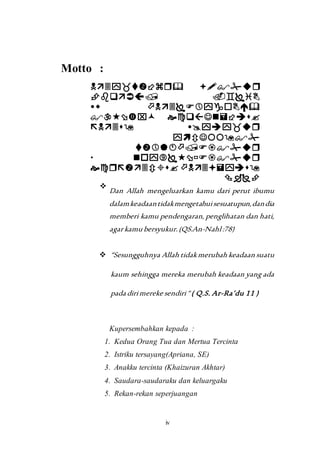 iv 
Motto : 
 
 
 
 
 
 
 
 
 
 
 
 
 
 
 
 
 
 Dan Allah mengeluarkan kamu dari perut ibumu 
dalam keadaan tidak mengetahui sesuatupun, dan dia 
memberi kamu pendengaran, penglihatan dan hati, 
agar kamu bersyukur. (QS.An-Nahl :78) 
 “Sesungguhnya Allah tidak merubah keadaan suatu 
kaum sehingga mereka merubah keadaan yang ada 
pada diri mereke sendiri “ ( Q.S. Ar-Ra’du 11 ) 
Kupersembahkan kepada : 
1. Kedua Orang Tua dan Mertua Tercinta 
2. Istriku tersayang(Apriana, SE) 
3. Anakku tercinta (Khaizuran Akhtar) 
4. Saudara-saudaraku dan keluargaku 
5. Rekan-rekan seperjuangan 
 