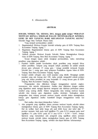 v 
6. Almamaterku 
ABSTRAK 
ISMADI, NIMKO: 726. 1025.014, 2011, dengan judul skripsi “PERANAN 
MOTIVASI KEPALA SEKOLAH DALAM MENINGKATKAN KINERJA 
GURU DI SDN TANJUNG BARU KECAMATAN TANJUNG AGUNG” 
Sekolah Tinggi Ilmu Tarbiyah Muara Enim. 
Yang menjadi permasalahan adalah : 
1. Bagaimanakah Motivasi Kepala Sekolah terhadap guru di SDN Tanjung Baru 
Kecamatan Tanjung Agung ? 
2. Bagaimana Bagaimanakah kinerja guru di SDN Tanjung Baru Kecamatan 
Tanjung Agung ? 
3. Adakah peranan Motivasi Kepala Sekolah Dalam Meningkatkan Kinerja 
Guru di SDN Tanjung Baru Baru Kecamatan Tanjung Agung ? 
Sesuai dengan tujuan untuk mengkaji permasalahan, maka metodelogi 
penelitian yang digunakan adalah : 
1. Populasi adalah jumlah keseluruhan objek penelitian yang menjadi fokus 
dalam penelitian. Adapun yang menjadi subjek penelitian ini adalah seluruh 
dewan guru sebanyak 15 orang guru / tenaga pendidik termasuk Kepala 
Sekolah dan 1 orang guru mata pelajaran Pendidikan Agama Islam di SDN 
Tanjung Baru Baru Kecamatan Tanjung Agung. 
2. Sampel adalah sebagian atau wakil populasi yang diteliti. Mengingat jumlah 
populasi yang ada kurang dari 100, maka penulis mengambil seluruh polulasi 
yang ada dalam penelitian ini yang berjumlah 15 orang dewan guru di SDN 
Tanjung Baru Kecamatan Tanjung Agung. 
Pengumpulan data dilakukan dengan menggunakan metode angket, 
wawancara, dan metode dokumentasi. Analisa data dilakukan dengan analisis 
yang digunakan untuk menguji hipotesis mengenai ada tidaknya perbedaan antara 
variabel yang sedang diteliti. Dalam menganalisa data tentang motivasi kepala 
sekolah dan kinerja guru digunakan analisa deskripsi. Sedangkan untuk 
menganalisa data tentang peranan motivasi kepala sekolah dalam meningkatkan 
kinerja guru digunakan analisa kuantitatif dengan menggunakan rumus kai 
kuadrat. 
Dari analisa data dapat disimpulkan bahwa : 
1. Ada pengaruh yang signifikan antara peranan motivasi kepala sekolah dalam 
meningkatkan kinerja guru di SDN Tanjung Baru Kecamatan Tanjung Agung. 
Hal ini terlihat hasil akhir harga phi jauh lebih besar dari tabel nilai “r” 
product moment, baik pada taraf signifikan 5% yaitu 0,514 maupun pada taraf 
signifikan 1% yaitu 0,641 pada df 13 atau 0,514 < 0,795 > 0,641. Artinya 
hipotesis yang menyatakan ada pengaruh yang signifikan antara peranan 
motivasi kepala sekolah dalam meningkatkan kinerja guru di SDN Tanjung 
Baru Kecamatan Tanjung Agung, terbukti dan dapat diterima kebenarannya. 
 