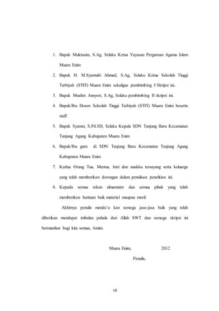 1. Bapak Muktasim, S.Ag, Selaku Ketua Yayasan Perguruan Agama Islam 
vii 
Muara Enim 
2. Bapak H. M.Syarnubi Ahmad, S.Ag, Selaku Ketua Sekolah Tinggi 
Tarbiyah (STIT) Muara Enim sekaligus pembimbing I Skripsi ini.. 
3. Bapak Muslim Ansyori, S.Ag, Selaku pembimbing II skripsi ini. 
4. Bapak/Ibu Dosen Sekolah Tinggi Tarbiyah (STIT) Muara Enim beserta 
staff. 
5. Bapak Syamsi, S.Pd.SD, Selaku Kepala SDN Tanjung Baru Kecamatan 
Tanjung Agung Kabupaten Muara Enim 
6. Bapak/Ibu guru di SDN Tanjung Baru Kecamatan Tanjung Agung 
Kabupaten Muara Enim 
7. Kedua Orang Tua, Mertua, Istri dan anakku tersayang serta keluarga 
yang telah memberikan dorongan dalam penulisan penelitian ini. 
8. Kepada semua rekan almamater dan semua pihak yang telah 
memberikan bantuan baik material maupun moril. 
Akhirnya penulis mendo’a kan semoga jasa-jasa baik yang telah 
diberikan mendapat imbalan pahala dari Allah SWT dan semoga skripsi ini 
bermanfaat bagi kita semua, Amiin. 
Muara Enim, 2012 
Penulis, 
 