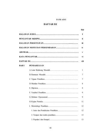 viii 
I S M A D I 
DAFTAR ISI 
Hal 
HALAMAN JUDUL………………………………………………….……... 
PENGANTAR SKRIPSI................................................................................. 
HALAMAN PERSETUJUAN………………………………….........…….. 
HALAMAN MOTO DAN PERSEMBAHAN……………………….……. 
ABSTRAK…………………………………………………………………… 
KATA PENGANTAR……………………………………………….……… 
DAFTAR ISI………………………………………………………….…….. 
I 
ii 
iii 
iv 
v 
vi 
viii 
BAB I PENDAHULUAN 
A. Latar Belakang Masalah…………………………………….. 
B. Rumusan Masalah…………………………………………... 
C. Tujuan Penelitian………….......................………………….. 
D. Manfaat Penelitian................................................................... 
E. Hipotesa……………………………………………………... 
F. Variabel Penelitian…………………………………………... 
G. Defenisi Operasional................................................................ 
H. Kajian Pustaka…….................................................................. 
I. Metodelogi Penelitian............................................................. 
1. Jenis dan Pendekatan Penelitian........................................... 
2. Tempat dan waktu penelitian.............................................. 
3. Populasi dan Sampel............................................................ 
1 
7 
7 
8 
8 
9 
9 
11 
12 
12 
13 
13 
 