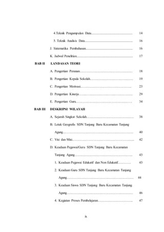 4.Teknik Pengumpulan Data.................................................. 
5. Teknik Analisis Data.......................................................... 
J. Sistematika Pembahasan......................................................... 
K. Jadwal Penelitian.................................................................... 
ix 
14 
16 
16 
17 
BAB II LANDASAN TEORI 
A. Pengertian Peranan………………………………………… 18 
B. Pengertian Kepala Sekolah………………………………… 19 
C. Pengertian Motivasi……………………………………….. 23 
D. Pengertian Kinerja…………………………………………. 29 
E. Pengertian Guru…………………………………………… 34 
BAB III DESKRIPSI WILAYAH 
A. Sejarah Singkat Sekolah……………………………………. 38 
B. Letak Geografis SDN Tanjung Baru Kecamatan Tanjung 
Agung………………………………………………………. 
40 
C. Visi dan Misi………………………………………………... 42 
D. Keadaan Pegawai/Guru SDN Tanjung Baru Kecamatan 
Tanjung Agung…………………………………………….. 
43 
1. Keadaan Pegawai Edukatif dan Non Edukatif………… 43 
2. Keadaan Guru SDN Tanjung Baru Kecamatan Tanjung 
Agung……………………………………………………. 
44 
3. Keadaan Siswa SDN Tanjung Baru Kecamatan Tanjung 
Agung…………………………………………………… 
46 
4. Kegiatan Proses Pembelajaran………………………….. 47 
 