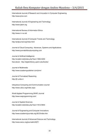 Kuliah Ilmu Komputer dengan Andino Maseleno – 3/4/2015
10
International Journal of Research and Innovation in Computer Engineering
http://www.ijrice.com
International Journal of Engineering and Technology
http://www.ijetch.org
International Review of Information Ethics
http://www.i-r-i-e.net
International Journal of Computer Trends and Technology
http://ijcttjournal.org/index.html
Journal of Cloud Computing : Advances, Systems and Applications
http://www.journalofcloudcomputing.com
Journal of Artificial Intelligence
http://scialert.net/jindex.php?issn=1994-5450
free ebook : http://digital.library.upenn.edu/books/
Journal of Multimedia
http://www.academypublisher.com/jmm/
Journal of Formalized Reasoning
http://jfr.unibo.it
Ubiquitous Computing and Communication Journal
http://www.ubicc.org/index.aspx
World Applied Programming (WAP) Journal
http://www.waprogramming.com/
Journal of Applied Sciences
http://scialert.net/jindex.php?issn=1812-5654
Journal of Engineering and Computer Innovations
http://www.academicjournals.org/JECI/index.htm
International Journal of Advanced Science and Technology
http://www.sersc.org/journals/IJAST/
 