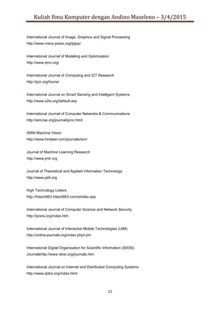 Kuliah Ilmu Komputer dengan Andino Maseleno – 3/4/2015
11
International Journal of Image, Graphics and Signal Processing
http://www.mecs-press.org/ijigsp/
International Journal of Modeling and Optimization
http://www.ijmo.org/
International Journal of Computing and ICT Research
http://ijcir.org/home/
International Journal on Smart Sensing and Intelligent Systems
http://www.s2is.org/default.asp
International Journal of Computer Networks & Communications
http://airccse.org/journal/ijcnc.html
ISRN Machine Vision
http://www.hindawi.com/journals/isrn/
Journal of Machine Learning Research
http://www.jmlr.org
Journal of Theoretical and Applied Information Technology
http://www.jatit.org
High Technology Letters
http://hitech863.hitech863.com/eindex.asp
International Journal of Computer Science and Network Security
http://ijcsns.org/index.htm
International Journal of Interactive Mobile Technologies (iJIM)
http://online-journals.org/index.php/i-jim
International Digital Organization for Scientific Information (IDOSI)
Journalshttp://www.idosi.org/journals.htm
International Journal on Internet and Distributed Computing Systems
http://www.ijidcs.org/index.html
 