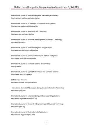 Kuliah Ilmu Komputer dengan Andino Maseleno – 3/4/2015
12
International Journal of Artificial Intelligence & Knowledge Discovery
http://rgsociety.org/journals/index.php/ijai
International Journal of VLSI Design & Communication Systems
http://airccse.org/journal/vlsi/vlsics.html
International Journal of Networking and Computing
http://www.ijnc.org/index.php/ijnc
International Journal of Research in Management, Science & Technology
http://www.ijrmst.org
International Journal of Artificial Intelligence & Applications
http://www.airccse.org/journal/ijaia/ijaia
International Journal of Advanced Research in Artificial Intelligence
http://thesai.org/Publications/IJARAI
International Journal of Computer Science & Technology
http://ijcst.com
International Journal of Applied Mathematics and Computer Science
https://www.amcs.uz.zgora.pl
ISRN Sensor Networks
http://www.hindawi.com/journals/isrn/
International Journal of Advances in Computing and Information Technology
http://www.ijacit.com
International Journal of Advanced Computer Science and Applications
http://thesai.org/Publications/IJACSA
International Journal of Research in Engineering and Advanced Technology
http://www.ijreat.org
International Journal of Multimedia & Its Applications
http://airccse.org/journal/ijma.html
 