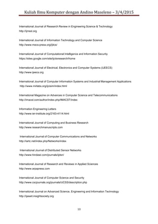Kuliah Ilmu Komputer dengan Andino Maseleno – 3/4/2015
13
International Journal of Research Review in Engineering Science & Technology
http://ijrrest.org
International Journal of Information Technology and Computer Science
http://www.mecs-press.org/ijitcs/
International Journal of Computational Intelligence and Information Security
https://sites.google.com/site/ijciisresearch/home
International Journal of Electrical, Electronics and Computer Systems (IJEECS)
http://www.ijeecs.org
International Journal of Computer Information Systems and Industrial Management Applications
http://www.mirlabs.org/ijcisim/index.html
International Magazine on Advances in Computer Science and Telecommunications
http://imacst.com/author/index.php/IMACST/index
Information Engineering Letters
http://www.ier-institute.org/2163-4114.html
International Journal of Computing and Business Research
http://www.researchmanuscripts.com
International Journal of Computer Communications and Networks
http://iartc.net/index.php/Networks/index
International Journal of Distributed Sensor Networks
http://www.hindawi.com/journals/ijdsn/
International Journal of Research and Reviews in Applied Sciences
http://www.arpapress.com
International Journal of Computer Science and Security
http://www.cscjournals.org/journals/IJCSS/description.php
International Journal on Advanced Science, Engineering and Information Technology
http://ijaseit.insightsociety.org
 
