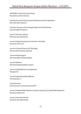 Kuliah Ilmu Komputer dengan Andino Maseleno – 3/4/2015
14
INFOCOMP Journal of Computer Science
http://www.dcc.ufla.br/infocomp/
International Journal of New Computer Architectures and their Applications
http://www.sdiwc.net/ijncaa/
Information Sciences and Technologies Bulletin of the ACM Slovakia
http://acmbulletin.fiit.stuba.sk
Issues in Information Systems
http://www.iacis.org/iis/iis.php
Journal of Applied Computing and Information Technology
http://www.citrenz.ac.nz
Journal of Computer Science and Technology
http://journal.info.unlp.edu.ar/journal/
Journal of Physical Agents
http://www.jopha.net/index.php/jopha
Journal of Networks
http://www.academypublisher.com/jnw/
Journal of Graph Algorithms and Applications
http://jgaa.info
Journal of Applied Quantitative Methods
http://www.jaqm.ro
Jurnal Informatika
http://www.journal.uad.ac.id/index.php/JIFO
Journal of Wireless Mobile Networks, Ubiquitous Computing, and Dependable Applications
http://jowua.yolasite.com
Journal of Information Security
http://www.scirp.org/journal/jis/
 