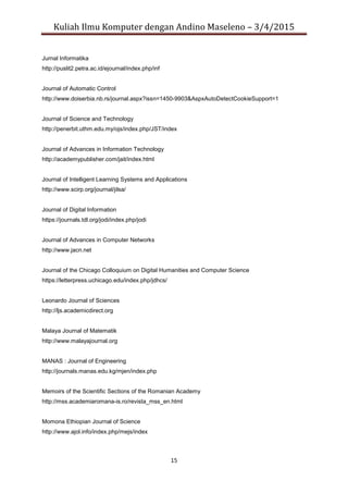 Kuliah Ilmu Komputer dengan Andino Maseleno – 3/4/2015
15
Jurnal Informatika
http://puslit2.petra.ac.id/ejournal/index.php/inf
Journal of Automatic Control
http://www.doiserbia.nb.rs/journal.aspx?issn=1450-9903&AspxAutoDetectCookieSupport=1
Journal of Science and Technology
http://penerbit.uthm.edu.my/ojs/index.php/JST/index
Journal of Advances in Information Technology
http://academypublisher.com/jait/index.html
Journal of Intelligent Learning Systems and Applications
http://www.scirp.org/journal/jilsa/
Journal of Digital Information
https://journals.tdl.org/jodi/index.php/jodi
Journal of Advances in Computer Networks
http://www.jacn.net
Journal of the Chicago Colloquium on Digital Humanities and Computer Science
https://letterpress.uchicago.edu/index.php/jdhcs/
Leonardo Journal of Sciences
http://ljs.academicdirect.org
Malaya Journal of Matematik
http://www.malayajournal.org
MANAS : Journal of Engineering
http://journals.manas.edu.kg/mjen/index.php
Memoirs of the Scientific Sections of the Romanian Academy
http://mss.academiaromana-is.ro/revista_mss_en.html
Momona Ethiopian Journal of Science
http://www.ajol.info/index.php/mejs/index
 