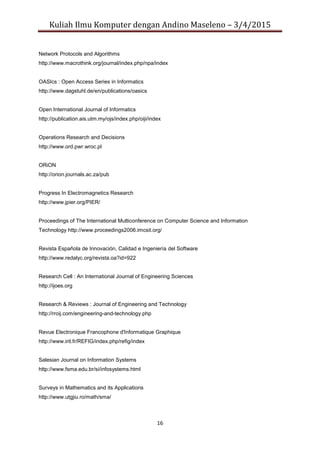 Kuliah Ilmu Komputer dengan Andino Maseleno – 3/4/2015
16
Network Protocols and Algorithms
http://www.macrothink.org/journal/index.php/npa/index
OASIcs : Open Access Series in Informatics
http://www.dagstuhl.de/en/publications/oasics
Open International Journal of Informatics
http://publication.ais.utm.my/ojs/index.php/oiji/index
Operations Research and Decisions
http://www.ord.pwr.wroc.pl
ORiON
http://orion.journals.ac.za/pub
Progress In Electromagnetics Research
http://www.jpier.org/PIER/
Proceedings of The International Multiconference on Computer Science and Information
Technology http://www.proceedings2006.imcsit.org/
Revista Española de Innovación, Calidad e Ingeniería del Software
http://www.redalyc.org/revista.oa?id=922
Research Cell : An International Journal of Engineering Sciences
http://ijoes.org
Research & Reviews : Journal of Engineering and Technology
http://rroij.com/engineering-and-technology.php
Revue Electronique Francophone d'Informatique Graphique
http://www.irit.fr/REFIG/index.php/refig/index
Salesian Journal on Information Systems
http://www.fsma.edu.br/si/infosystems.html
Surveys in Mathematics and its Applications
http://www.utgjiu.ro/math/sma/
 