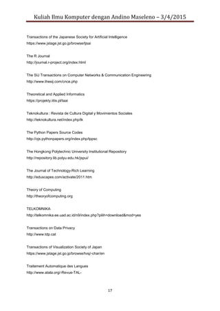 Kuliah Ilmu Komputer dengan Andino Maseleno – 3/4/2015
17
Transactions of the Japanese Society for Artificial Intelligence
https://www.jstage.jst.go.jp/browse/tjsai
The R Journal
http://journal.r-project.org/index.html
The SIJ Transactions on Computer Networks & Communication Engineering
http://www.thesij.com/cnce.php
Theoretical and Applied Informatics
https://projekty.iitis.pl/taai
Teknokultura : Revista de Cultura Digital y Movimientos Sociales
http://teknokultura.net/index.php/tk
The Python Papers Source Codes
http://ojs.pythonpapers.org/index.php/tppsc
The Hongkong Polytechnic University Institutional Repository
http://repository.lib.polyu.edu.hk/jspui/
The Journal of Technology-Rich Learning
http://eduscapes.com/activate/2011.htm
Theory of Computing
http://theoryofcomputing.org
TELKOMNIKA
http://telkomnika.ee.uad.ac.id/n9/index.php?pilih=download&mod=yes
Transactions on Data Privacy
http://www.tdp.cat
Transactions of Visualization Society of Japan
https://www.jstage.jst.go.jp/browse/tvsj/-char/en
Traitement Automatique des Langues
http://www.atala.org/-Revue-TAL-
 