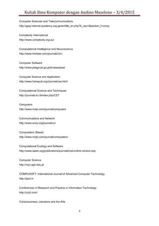 Kuliah Ilmu Komputer dengan Andino Maseleno – 3/4/2015
3
Computer Sciences and Telecommunications
http://gesj.internet-academy.org.ge/en/title_en.php?b_sec=&section_l=comp
Complexity International
http://www.complexity.org.au/
Computational Intelligence and Neuroscience
http://www.hindawi.com/journals/cin/
Computer Software
http://www.jstage.jst.go.jp/browse/jssst
Computer Science and Application
http://www.hanspub.org/Journal/csa.html
Computational Science and Techniques
http://journals.ku.lt/index.php/CST
Computers
http://www.mdpi.com/journal/computers
Communications and Network
http://www.scirp.org/journal/cn/
Computation (Basel)
http://www.mdpi.com/journal/computation
Computational Ecology and Software
http://www.iaees.org/publications/journals/ces/online-version.asp
Computer Science
http://csci.agh.edu.pl
COMPUSOFT: International Journal of Advanced Computer Technology
http://ijact.in
Conferences in Research and Practice in Information Technology
http://crpit.com/
Consciousness, Literature and the Arts
 