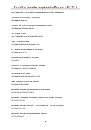 Kuliah Ilmu Komputer dengan Andino Maseleno – 3/4/2015
4
https://blackboard.lincoln.ac.uk/bbcswebdav/users/dmeyerdinkgrafe/index.htm
Cybernetics and Information Technologies
http://www.cit.iit.bas.bg
Database : the Journal of Biological Databases and Curation
http://database.oxfordjournals.org
Data Science Journal
https://www.jstage.jst.go.jp/browse/dsj/-char/en/
Digital Culture & Education
http://www.digitalcultureandeducation.com
E-TI : E-revue en Technologies de l'Information
http://www.revue-eti.net
European Journal of Law and Technology
http://ejlt.org
Foundations of Computing and Decision Sciences
http://www.degruyter.com/view/j/fcds
Hans Journal of Data Mining
http://www.hanspub.org/Journal/hjdm.html
Health Information Science and Systems
http://www.hissjournal.com
International Journal of Managing Information Technology
http://airccse.org/journal/ijmit/ijmit
International Proceedings of Computer Science and Information Technology
http://www.ipcsit.com
International Journal of Electronics Communication and Computer Engineering
http://www.ijecce.org
International Journal of Applied Operational Research
http://ijorlu.liau.ac.ir
 