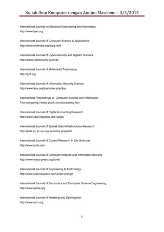 Kuliah Ilmu Komputer dengan Andino Maseleno – 3/4/2015
5
International Journal on Electrical Engineering and Informatics
http://www.ijeei.org
International Journal of Computer Science & Applications
http://www.tmrfindia.org/ijcsa.html
International Journal of Cyber-Security and Digital Forensics
http://sdiwc.net/security-journal/
International Journal of Multimedia Technology
http://ijmt.org
International Journal of Information Security Science
http://www.ijiss.org/ijiss/index.php/ijiss
International Proceedings of Computer Science and Information
Technologyhttp://www.ipcsit.com/proceeding.htm
International Journal of Digital Accounting Research
http://www.ijdar.org/aims-and-scope
International Journal of Spatial Data Infrastructures Research
http://ijsdir.jrc.ec.europa.eu/index.php/ijsdir
International Journal of Current Research in Life Sciences
http://www.ijcrls.com
International Journal of Computer Network and Information Security
http://www.mecs-press.org/ijcnis/
International Journal of Engineering & Technology
http://www.sciencepubco.com/index.php/ijet
International Journal of Electronics and Computer Science Engineering
http://www.ijecse.org
International Journal of Modeling and Optimization
http://www.ijmo.org
 