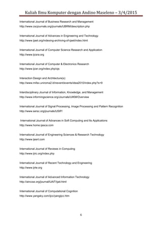 Kuliah Ilmu Komputer dengan Andino Maseleno – 3/4/2015
6
International Journal of Business Research and Management
http://www.cscjournals.org/journals/IJBRM/description.php
International Journal of Advances in Engineering and Technology
http://www.ijaet.org/indexing-archiving-of-ijaet/index.html
International Journal of Computer Science Research and Application
http://www.ijcsra.org
International Journal of Computer & Electronics Research
http://www.ijcer.org/index.php/ojs
Interaction Design and Architecture(s)
http://www.mifav.uniroma2.it/inevent/events/idea2010/index.php?s=9
Interdisciplinary Journal of Information, Knowledge, and Management
http://www.informingscience.org/Journals/IJIKM/Overview
International Journal of Signal Processing, Image Processing and Pattern Recognition
http://www.sersc.org/journals/IJSIP/
International Journal of Advances in Soft Computing and Its Applications
http://www.home.ijasca.com
International Journal of Engineering Sciences & Research Technology
http://www.ijesrt.com
International Journal of Reviews in Computing
http://www.ijric.org/index.php
International Journal of Recent Technology and Engineering
http://www.ijrte.org
International Journal of Advanced Information Technology
http://airccse.org/journal/IJAIT/ijait.html
International Journal of Computational Cognition
http://www.yangsky.com/ijcc/yangijcc.htm
 