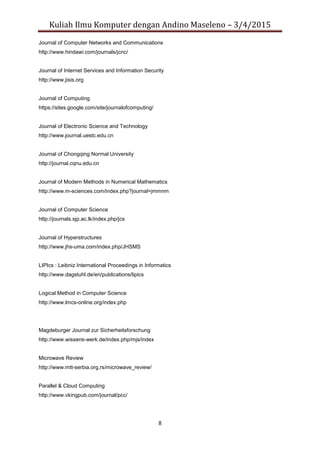 Kuliah Ilmu Komputer dengan Andino Maseleno – 3/4/2015
8
Journal of Computer Networks and Communications
http://www.hindawi.com/journals/jcnc/
Journal of Internet Services and Information Security
http://www.jisis.org
Journal of Computing
https://sites.google.com/site/journalofcomputing/
Journal of Electronic Science and Technology
http://www.journal.uestc.edu.cn
Journal of Chongqing Normal University
http://journal.cqnu.edu.cn
Journal of Modern Methods in Numerical Mathematics
http://www.m-sciences.com/index.php?journal=jmmnm
Journal of Computer Science
http://journals.sjp.ac.lk/index.php/jcs
Journal of Hyperstructures
http://www.jhs-uma.com/index.php/JHSMS
LIPIcs : Leibniz International Proceedings in Informatics
http://www.dagstuhl.de/en/publications/lipics
Logical Method in Computer Science
http://www.lmcs-online.org/index.php
Magdeburger Journal zur Sicherheitsforschung
http://www.wissens-werk.de/index.php/mjs/index
Microwave Review
http://www.mtt-serbia.org.rs/microwave_review/
Parallel & Cloud Computing
http://www.vkingpub.com/journal/pcc/
 