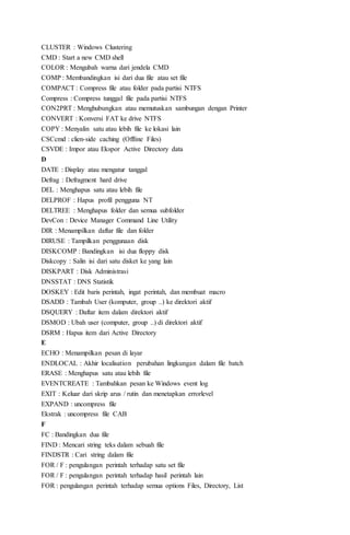 CLUSTER : Windows Clustering
CMD : Start a new CMD shell
COLOR : Mengubah warna dari jendela CMD
COMP : Membandingkan isi dari dua file atau set file
COMPACT : Compress file atau folder pada partisi NTFS
Compress : Compress tunggal file pada partisi NTFS
CON2PRT : Menghubungkan atau memutuskan sambungan dengan Printer
CONVERT : Konversi FAT ke drive NTFS
COPY : Menyalin satu atau lebih file ke lokasi lain
CSCcmd : clien-side caching (Offline Files)
CSVDE : Impor atau Ekspor Active Directory data
D
DATE : Display atau mengatur tanggal
Defrag : Defragment hard drive
DEL : Menghapus satu atau lebih file
DELPROF : Hapus profil pengguna NT
DELTREE : Menghapus folder dan semua subfolder
DevCon : Device Manager Command Line Utility
DIR : Menampilkan daftar file dan folder
DIRUSE : Tampilkan penggunaan disk
DISKCOMP : Bandingkan isi dua floppy disk
Diskcopy : Salin isi dari satu disket ke yang lain
DISKPART : Disk Administrasi
DNSSTAT : DNS Statistik
DOSKEY : Edit baris perintah, ingat perintah, dan membuat macro
DSADD : Tambah User (komputer, group ..) ke direktori aktif
DSQUERY : Daftar item dalam direktori aktif
DSMOD : Ubah user (computer, group ..) di direktori aktif
DSRM : Hapus item dari Active Directory
E
ECHO : Menampilkan pesan di layar
ENDLOCAL : Akhir localisation perubahan lingkungan dalam file batch
ERASE : Menghapus satu atau lebih file
EVENTCREATE : Tambahkan pesan ke Windows event log
EXIT : Keluar dari skrip arus / rutin dan menetapkan errorlevel
EXPAND : uncompress file
Ekstrak : uncompress file CAB
F
FC : Bandingkan dua file
FIND : Mencari string teks dalam sebuah file
FINDSTR : Cari string dalam file
FOR / F : pengulangan perintah terhadap satu set file
FOR / F : pengulangan perintah terhadap hasil perintah lain
FOR : pengulangan perintah terhadap semua options Files, Directory, List
 