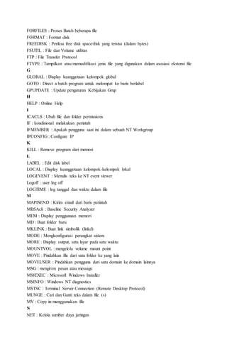 FORFILES : Proses Batch beberapa file
FORMAT : Format disk
FREEDISK : Periksa free disk space/disk yang tersisa (dalam bytes)
FSUTIL : File dan Volume utilitas
FTP : File Transfer Protocol
FTYPE : Tampilkan atau memodifikasi jenis file yang digunakan dalam asosiasi ekstensi file
G
GLOBAL : Display keanggotaan kelompok global
GOTO : Direct a batch program untuk melompat ke baris berlabel
GPUPDATE : Update pengaturan Kebijakan Grup
H
HELP : Online Help
I
ICACLS : Ubah file dan folder permissions
IF : kondisional melakukan perintah
IFMEMBER : Apakah pengguna saat ini dalam sebuah NT Workgroup
IPCONFIG : Configure IP
K
KILL : Remove program dari memori
L
LABEL : Edit disk label
LOCAL : Display keanggotaan kelompok-kelompok lokal
LOGEVENT : Menulis teks ke NT event viewer
Logoff : user log off
LOGTIME : log tanggal dan waktu dalam file
M
MAPISEND : Kirim email dari baris perintah
MBSAcli : Baseline Security Analyzer
MEM : Display penggunaan memori
MD : Buat folder baru
MKLINK : Buat link simbolik (linkd)
MODE : Mengkonfigurasi perangkat sistem
MORE : Display output, satu layar pada satu waktu
MOUNTVOL : mengelola volume mount point
MOVE : Pindahkan file dari satu folder ke yang lain
MOVEUSER : Pindahkan pengguna dari satu domain ke domain lainnya
MSG : mengirim pesan atau message
MSIEXEC : Microsoft Windows Installer
MSINFO : Windows NT diagnostics
MSTSC : Terminal Server Connection (Remote Desktop Protocol)
MUNGE : Cari dan Ganti teks dalam file (s)
MV : Copy in-menggunakan file
N
NET : Kelola sumber daya jaringan
 