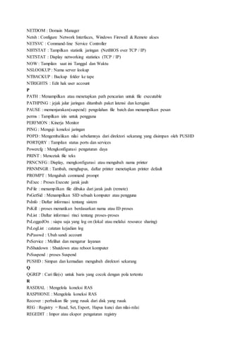 NETDOM : Domain Manager
Netsh : Configure Network Interfaces, Windows Firewall & Remote akses
NETSVC : Command-line Service Controller
NBTSTAT : Tampilkan statistik jaringan (NetBIOS over TCP / IP)
NETSTAT : Display networking statistics (TCP / IP)
NOW : Tampilan saat ini Tanggal dan Waktu
NSLOOKUP : Nama server lookup
NTBACKUP : Backup folder ke tape
NTRIGHTS : Edit hak user account
P
PATH : Menampilkan atau menetapkan path pencarian untuk file executable
PATHPING : jejak jalur jaringan ditambah paket latensi dan kerugian
PAUSE : memenjarakan(suspend) pengolahan file batch dan menampilkan pesan
perms : Tampilkan izin untuk pengguna
PERFMON : Kinerja Monitor
PING : Menguji koneksi jaringan
POPD : Mengembalikan nilai sebelumnya dari direktori sekarang yang disimpan oleh PUSHD
PORTQRY : Tampilan status ports dan services
Powercfg : Mengkonfigurasi pengaturan daya
PRINT : Mencetak file teks
PRNCNFG : Display, mengkonfigurasi atau mengubah nama printer
PRNMNGR : Tambah, menghapus, daftar printer menetapkan printer default
PROMPT : Mengubah command prompt
PsExec : Proses Execute jarak jauh
PsFile : menampilkan file dibuka dari jarak jauh (remote)
PsGetSid : Menampilkan SID sebuah komputer atau pengguna
PsInfo : Daftar informasi tentang sistem
PsKill : proses mematikan berdasarkan nama atau ID proses
PsList : Daftar informasi rinci tentang proses-proses
PsLoggedOn : siapa saja yang log on (lokal atau melalui resource sharing)
PsLogList : catatan kejadian log
PsPasswd : Ubah sandi account
PsService : Melihat dan mengatur layanan
PsShutdown : Shutdown atau reboot komputer
PsSuspend : proses Suspend
PUSHD : Simpan dan kemudian mengubah direktori sekarang
Q
QGREP : Cari file(s) untuk baris yang cocok dengan pola tertentu
R
RASDIAL : Mengelola koneksi RAS
RASPHONE : Mengelola koneksi RAS
Recover : perbaikan file yang rusak dari disk yang rusak
REG : Registry = Read, Set, Export, Hapus kunci dan nilai-nilai
REGEDIT : Impor atau ekspor pengaturan registry
 