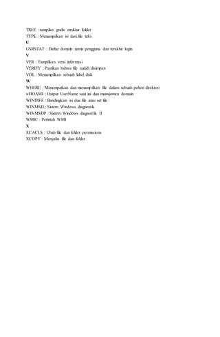TREE : tampilan grafis struktur folder
TYPE : Menampilkan isi dari file teks
U
USRSTAT : Daftar domain nama pengguna dan terakhir login
V
VER : Tampilkan versi informasi
VERIFY : Pastikan bahwa file sudah disimpan
VOL : Menampilkan sebuah label disk
W
WHERE : Menempatkan dan menampilkan file dalam sebuah pohon direktori
wHOAMI : Output UserName saat ini dan manajemen domain
WINDIFF : Bandingkan isi dua file atau set file
WINMSD : Sistem Windows diagnostik
WINMSDP : Sistem Windows diagnostik II
WMIC : Perintah WMI
X
XCACLS : Ubah file dan folder permissions
XCOPY : Menyalin file dan folder
 