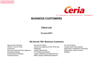 Strictly Confidential




                                                                                PT Sampoerna Telekomunikasi Indonesia

                                            BUSINESS CUSTOMERS


                                                        Client List

                                                       14 June 2011



                                       We Served 750+ Business Customers
          Agriculture & Plantation           Garment & Textiles                         Oil, Gas & Mining
          Airlines, Tours & Travel           Government Agencies & Non Profit Org.      Outsourcing & Telemarketing
          Automotive                         Healthcare                                 Real Estate, Properties & Contractors
          Consumer Goods & Home Appliance    Industry Manufacture                       Restaurants, Hotel & Tourism
          Educational Sectors                IT & Telecommunications                    Retailers
          Entertainment & lifestyles         Logistic, Distributor & Freight Services
          Financial Sectors                  Media, Design & Marketing Research
 