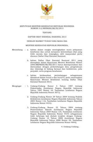 MENTERI KESEHATAN
REPUBLIK INDONESIA

-1-

KEPUTUSAN MENTERI KESEHATAN REPUBLIK INDONESIA
NOMOR 312/MENKES/SK/IX/2013
TENTANG
DAFTAR OBAT ESENSIAL NASIONAL 2013
DENGAN RAHMAT TUHAN YANG MAHA ESA
MENTERI KESEHATAN REPUBLIK INDONESIA,
Menimbang

: a. bahwa dalam rangka meningkatkan mutu pelayanan
kesehatan dan untuk menjamin ketersediaan obat yang
lebih merata dan terjangkau oleh masyarakat perlu
disusun Daftar Obat Esensial Nasional;
b. bahwa Daftar Obat Esensial Nasional 2011 yang
ditetapkan dalam Keputusan Menteri Kesehatan Nomor
2500/MENKES/SK/XII/2011 harus disempurnakan dan
disesuaikan dengan perkembangan ilmu pengetahuan
dan teknologi di bidang farmasi dan kedokteran, pola
penyakit, serta program kesehatan;
c. bahwa
berdasarkan
pertimbangan
sebagaimana
dimaksud dalam huruf a dan huruf b, perlu menetapkan
Keputusan Menteri Kesehatan tentang Daftar Obat
Esensial Nasional 2013;

Mengingat

: 1. Undang-Undang Nomor 5 Tahun 1997 tentang
Psikotropika (Lembaran Negara Republik Indonesia
Tahun 1997 Nomor 10, Tambahan Lembaran Negara
Republik Indonesia Nomor 3671);
2. Undang-Undang Nomor 29 Tahun 2004 tentang Praktik
Kedokteran (Lembaran Negara Republik Indonesia Tahun
2004 Nomor 116, Tambahan Lembaran Negara Republik
Indonesia Nomor 4431);
3. Undang-Undang Nomor 32 Tahun 2004 tentang
Pemerintahan Daerah (Lembaran Negara Republik
Indonesia Tahun 2004 Nomor 125, Tambahan Lembaran
Negara Republik Indonesia Nomor 4437) sebagaimana
telah beberapa kali diubah terakhir dengan UndangUndang Nomor 12 Tahun 2008 (Lembaran Negara
Republik Indonesia Tahun 2008 Nomor 59, Tambahan
Lembaran Negara Republik Indonesia Nomor 4844);
4. Undang-Undang..

 
